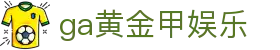 ga黄金甲娱乐_ga 黄金甲体育官方网站_【登录注册最新网址】